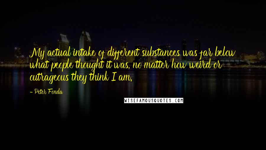 Peter Fonda Quotes: My actual intake of different substances was far below what people thought it was, no matter how weird or outrageous they think I am.