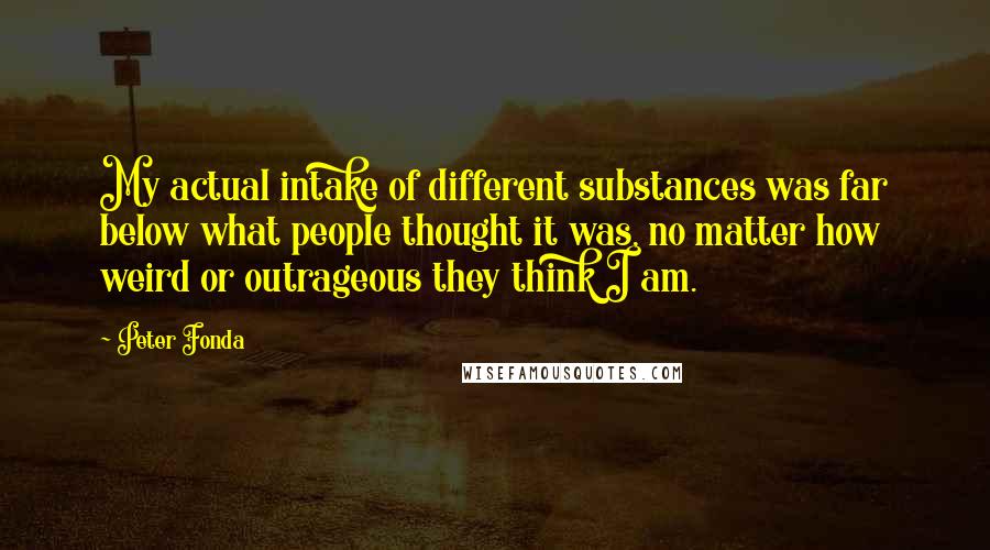 Peter Fonda Quotes: My actual intake of different substances was far below what people thought it was, no matter how weird or outrageous they think I am.