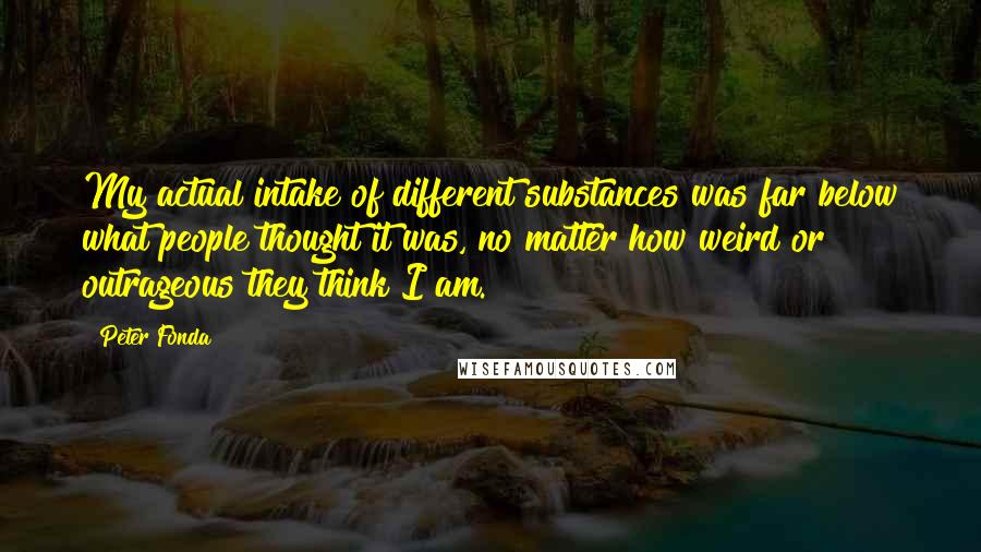 Peter Fonda Quotes: My actual intake of different substances was far below what people thought it was, no matter how weird or outrageous they think I am.