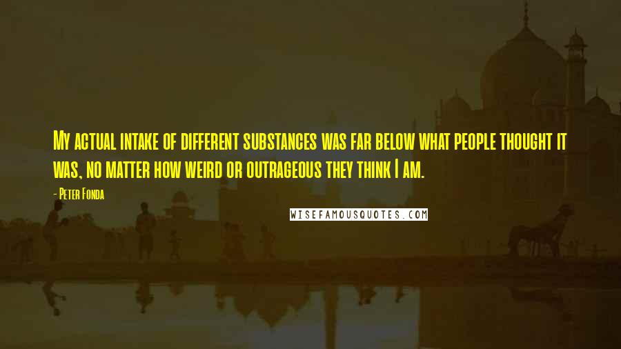 Peter Fonda Quotes: My actual intake of different substances was far below what people thought it was, no matter how weird or outrageous they think I am.