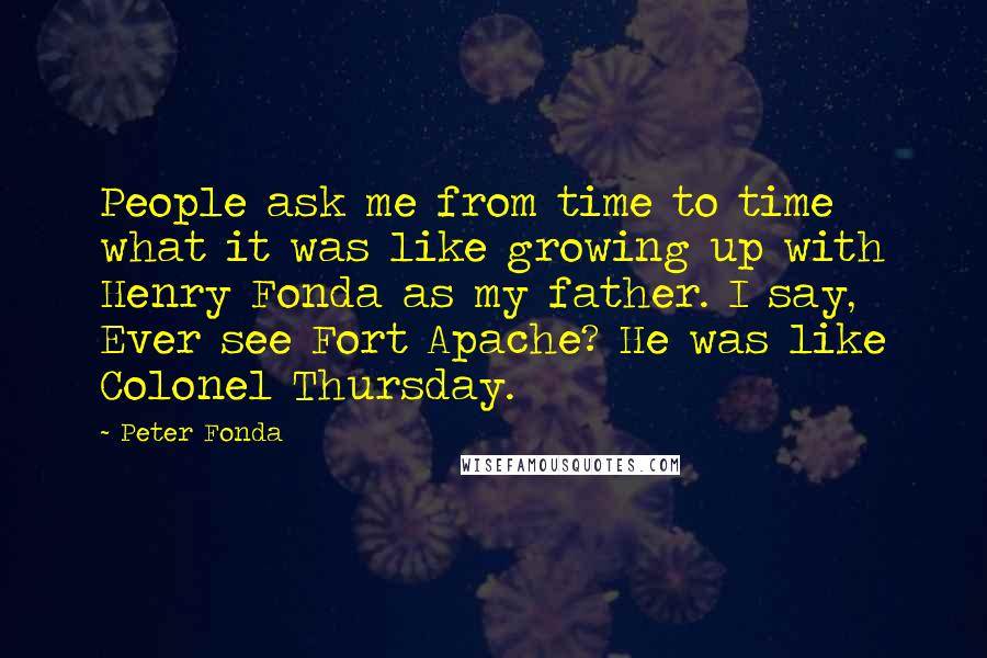 Peter Fonda Quotes: People ask me from time to time what it was like growing up with Henry Fonda as my father. I say, Ever see Fort Apache? He was like Colonel Thursday.