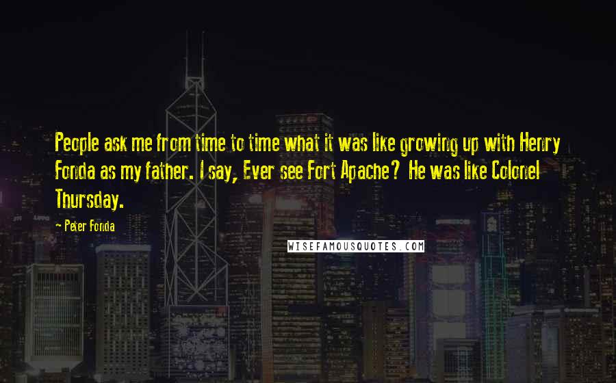 Peter Fonda Quotes: People ask me from time to time what it was like growing up with Henry Fonda as my father. I say, Ever see Fort Apache? He was like Colonel Thursday.