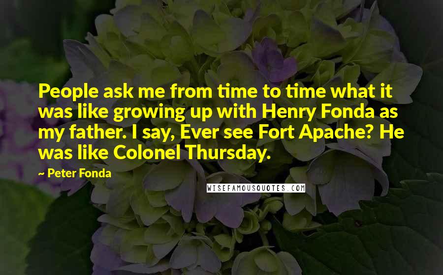 Peter Fonda Quotes: People ask me from time to time what it was like growing up with Henry Fonda as my father. I say, Ever see Fort Apache? He was like Colonel Thursday.