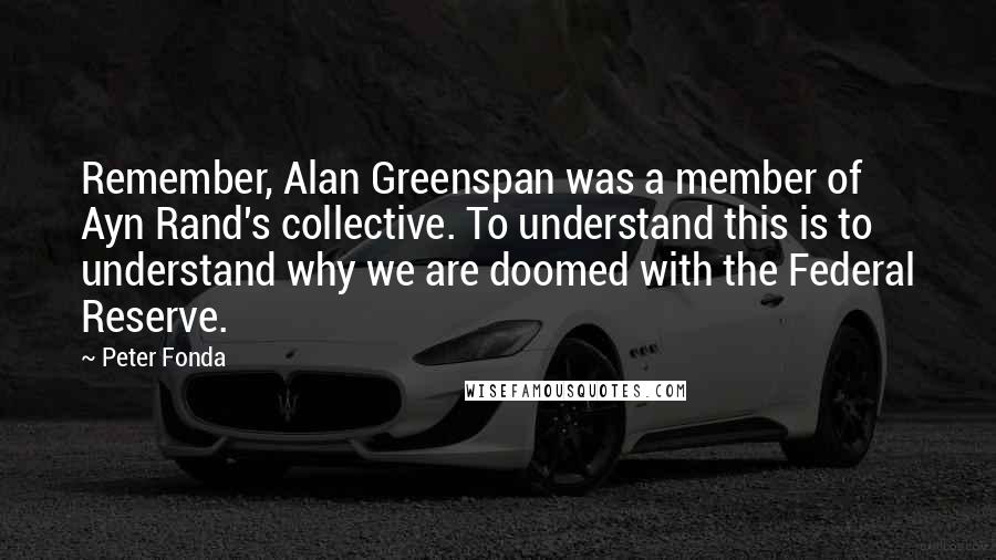 Peter Fonda Quotes: Remember, Alan Greenspan was a member of Ayn Rand's collective. To understand this is to understand why we are doomed with the Federal Reserve.