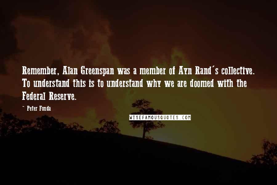 Peter Fonda Quotes: Remember, Alan Greenspan was a member of Ayn Rand's collective. To understand this is to understand why we are doomed with the Federal Reserve.