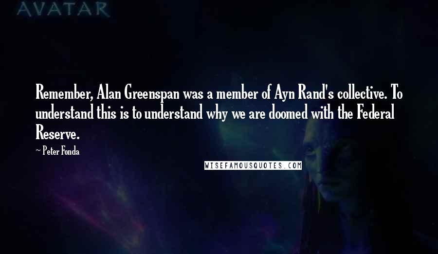 Peter Fonda Quotes: Remember, Alan Greenspan was a member of Ayn Rand's collective. To understand this is to understand why we are doomed with the Federal Reserve.