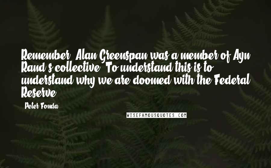 Peter Fonda Quotes: Remember, Alan Greenspan was a member of Ayn Rand's collective. To understand this is to understand why we are doomed with the Federal Reserve.