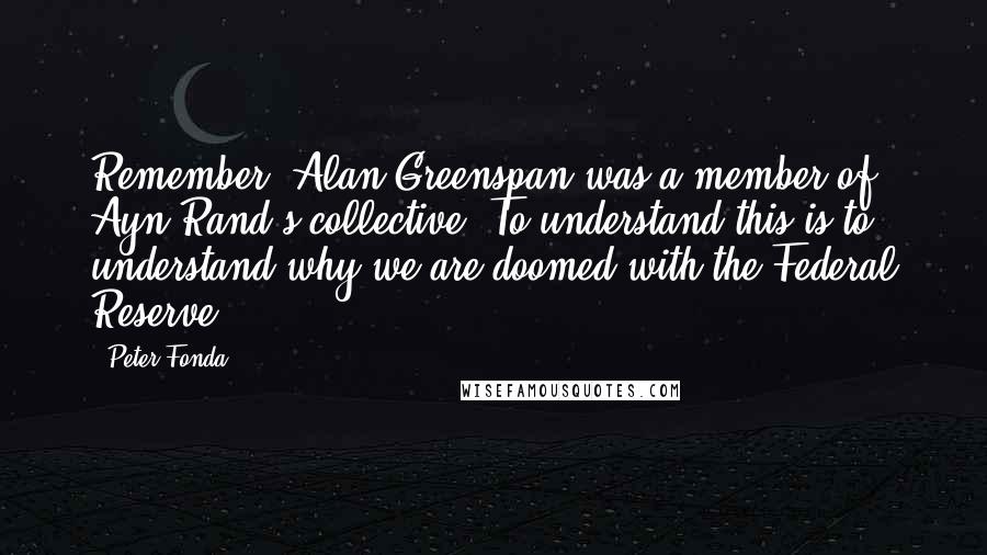 Peter Fonda Quotes: Remember, Alan Greenspan was a member of Ayn Rand's collective. To understand this is to understand why we are doomed with the Federal Reserve.