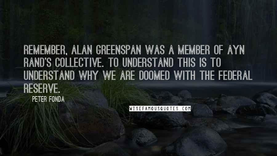 Peter Fonda Quotes: Remember, Alan Greenspan was a member of Ayn Rand's collective. To understand this is to understand why we are doomed with the Federal Reserve.