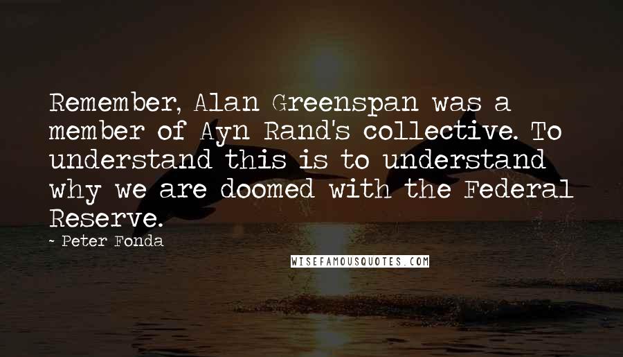 Peter Fonda Quotes: Remember, Alan Greenspan was a member of Ayn Rand's collective. To understand this is to understand why we are doomed with the Federal Reserve.