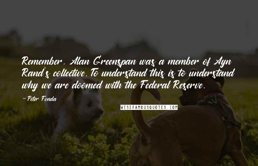 Peter Fonda Quotes: Remember, Alan Greenspan was a member of Ayn Rand's collective. To understand this is to understand why we are doomed with the Federal Reserve.