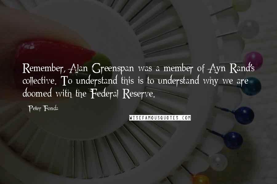 Peter Fonda Quotes: Remember, Alan Greenspan was a member of Ayn Rand's collective. To understand this is to understand why we are doomed with the Federal Reserve.