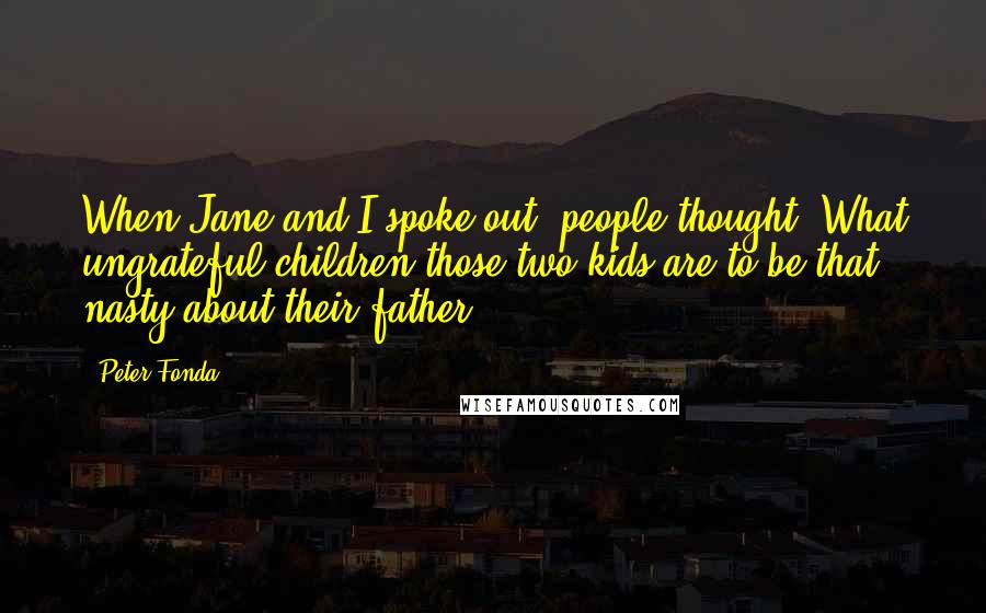 Peter Fonda Quotes: When Jane and I spoke out, people thought, What ungrateful children those two kids are to be that nasty about their father.