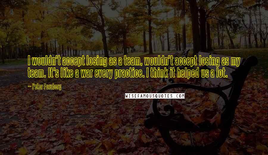 Peter Forsberg Quotes: I wouldn't accept losing as a team, wouldn't accept losing as my team. It's like a war every practice. I think it helped us a lot.