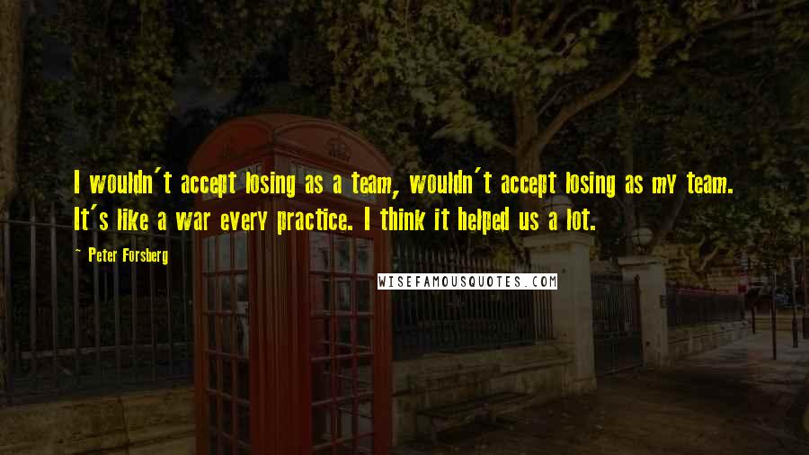 Peter Forsberg Quotes: I wouldn't accept losing as a team, wouldn't accept losing as my team. It's like a war every practice. I think it helped us a lot.