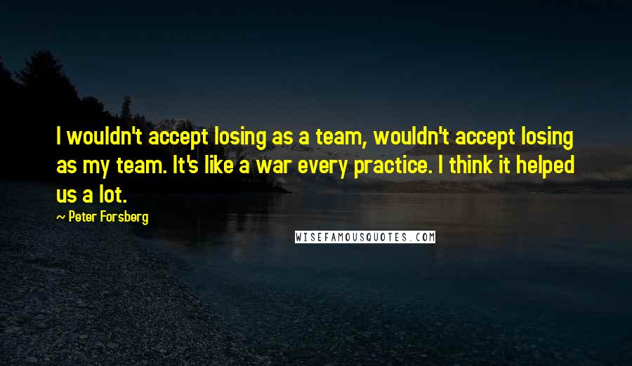 Peter Forsberg Quotes: I wouldn't accept losing as a team, wouldn't accept losing as my team. It's like a war every practice. I think it helped us a lot.