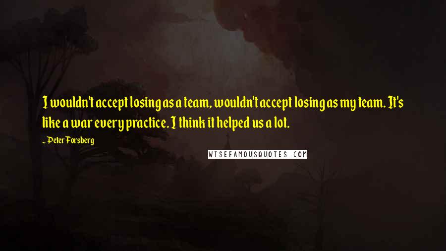 Peter Forsberg Quotes: I wouldn't accept losing as a team, wouldn't accept losing as my team. It's like a war every practice. I think it helped us a lot.