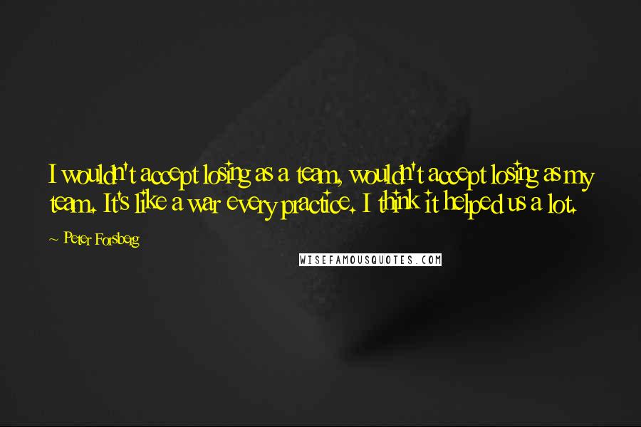 Peter Forsberg Quotes: I wouldn't accept losing as a team, wouldn't accept losing as my team. It's like a war every practice. I think it helped us a lot.