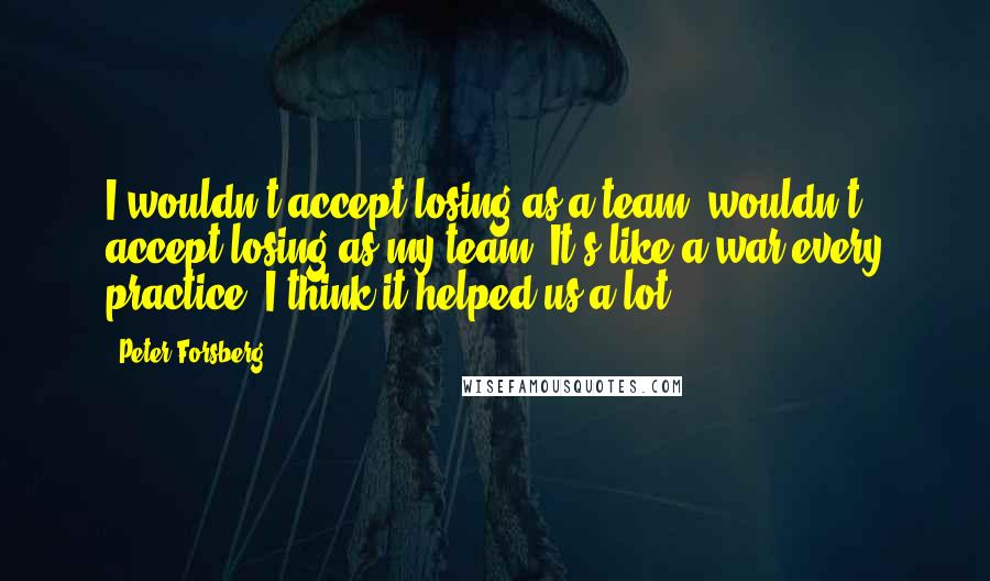 Peter Forsberg Quotes: I wouldn't accept losing as a team, wouldn't accept losing as my team. It's like a war every practice. I think it helped us a lot.