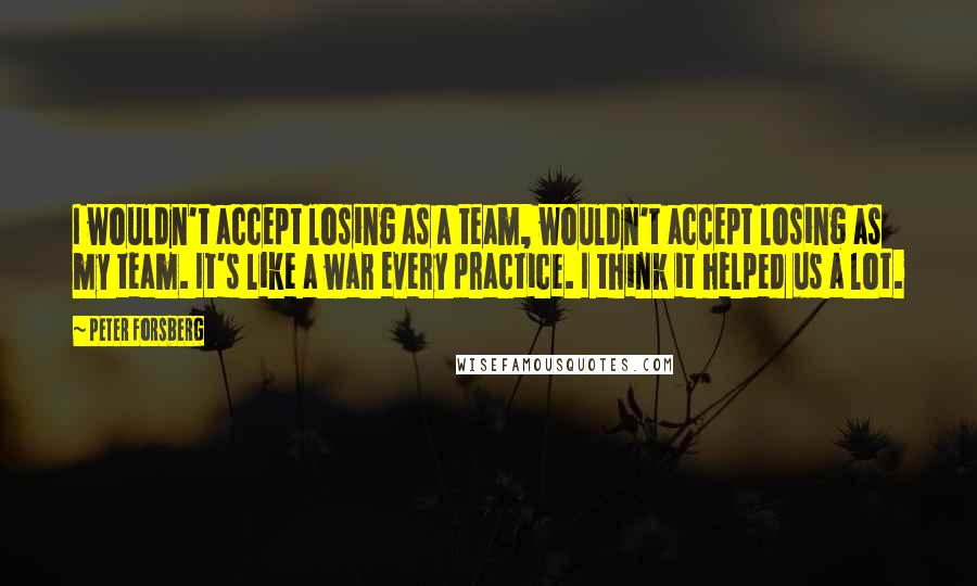 Peter Forsberg Quotes: I wouldn't accept losing as a team, wouldn't accept losing as my team. It's like a war every practice. I think it helped us a lot.