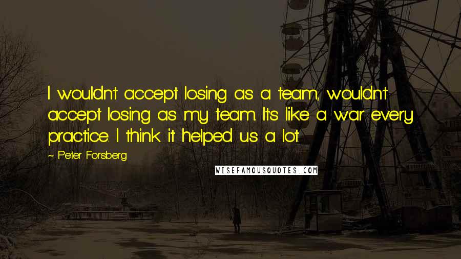 Peter Forsberg Quotes: I wouldn't accept losing as a team, wouldn't accept losing as my team. It's like a war every practice. I think it helped us a lot.