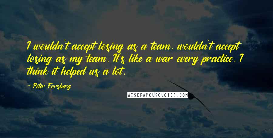 Peter Forsberg Quotes: I wouldn't accept losing as a team, wouldn't accept losing as my team. It's like a war every practice. I think it helped us a lot.