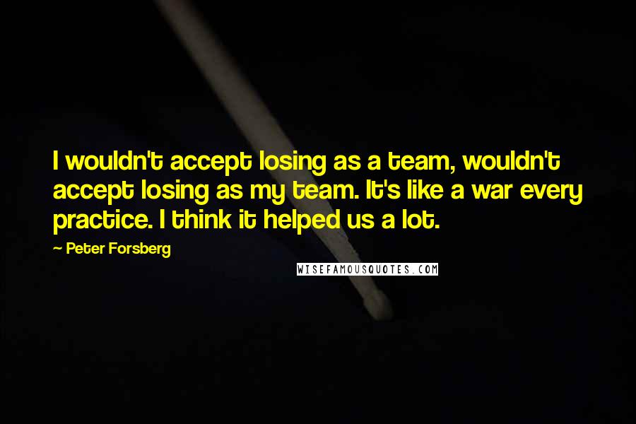 Peter Forsberg Quotes: I wouldn't accept losing as a team, wouldn't accept losing as my team. It's like a war every practice. I think it helped us a lot.