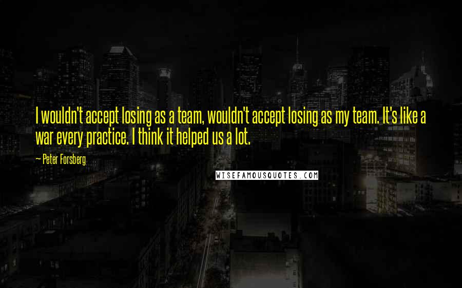 Peter Forsberg Quotes: I wouldn't accept losing as a team, wouldn't accept losing as my team. It's like a war every practice. I think it helped us a lot.