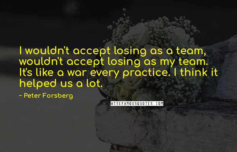 Peter Forsberg Quotes: I wouldn't accept losing as a team, wouldn't accept losing as my team. It's like a war every practice. I think it helped us a lot.