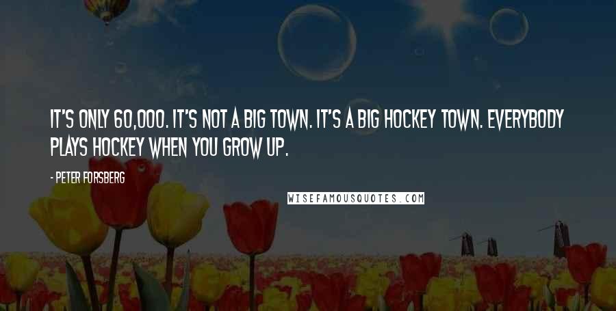 Peter Forsberg Quotes: It's only 60,000. It's not a big town. It's a big hockey town. Everybody plays hockey when you grow up.