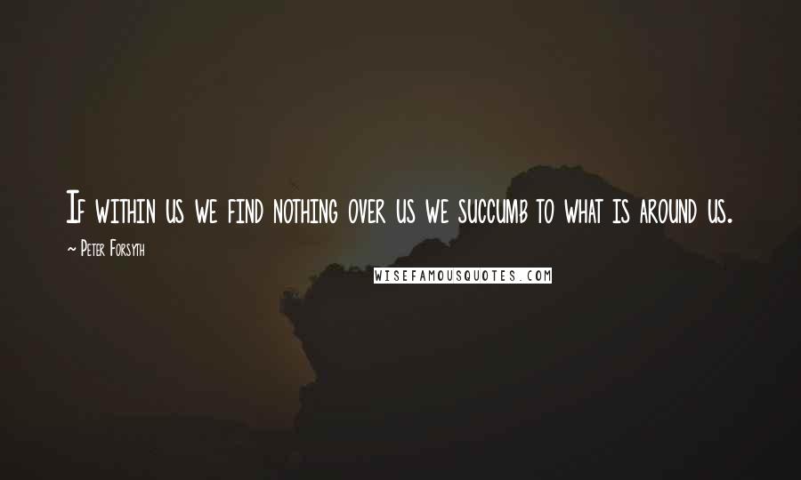 Peter Forsyth Quotes: If within us we find nothing over us we succumb to what is around us.