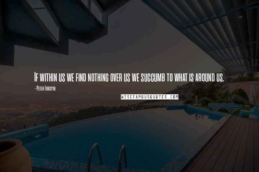 Peter Forsyth Quotes: If within us we find nothing over us we succumb to what is around us.