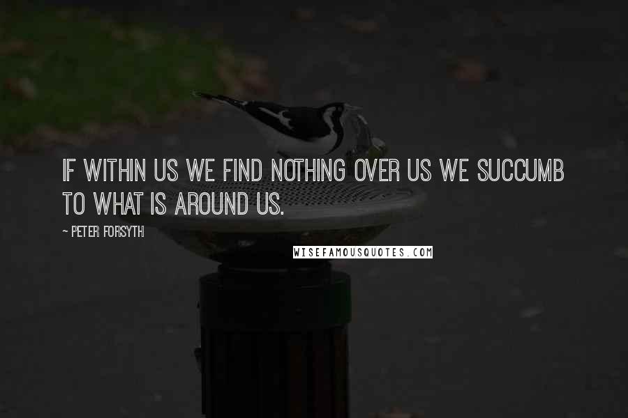 Peter Forsyth Quotes: If within us we find nothing over us we succumb to what is around us.