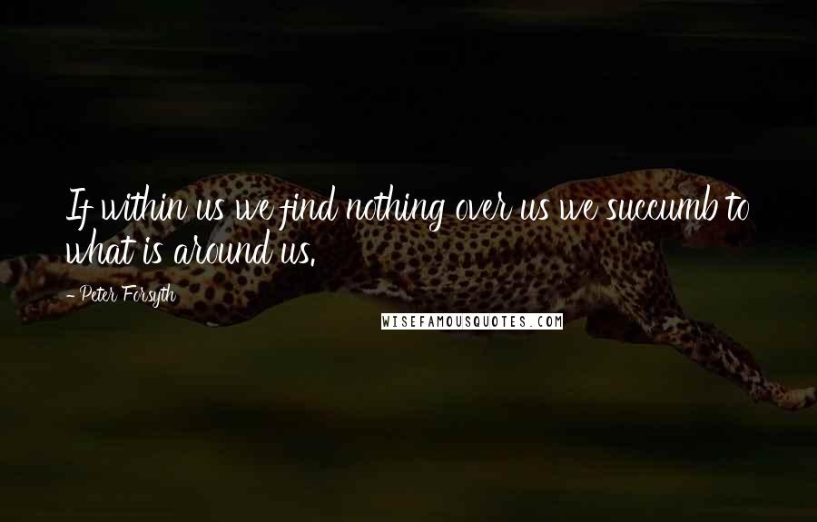 Peter Forsyth Quotes: If within us we find nothing over us we succumb to what is around us.