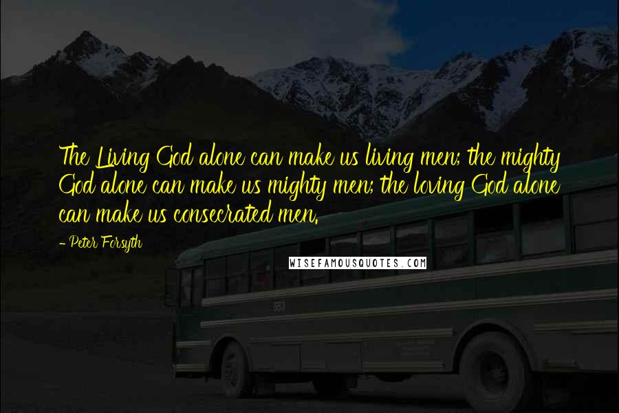 Peter Forsyth Quotes: The Living God alone can make us living men; the mighty God alone can make us mighty men; the loving God alone can make us consecrated men.