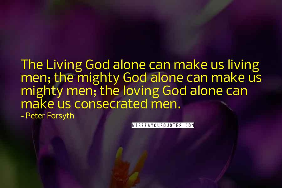 Peter Forsyth Quotes: The Living God alone can make us living men; the mighty God alone can make us mighty men; the loving God alone can make us consecrated men.