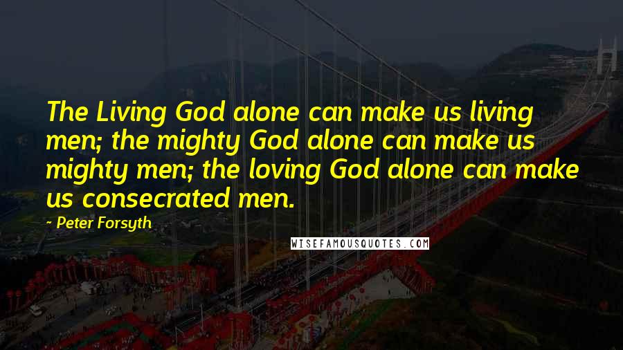 Peter Forsyth Quotes: The Living God alone can make us living men; the mighty God alone can make us mighty men; the loving God alone can make us consecrated men.