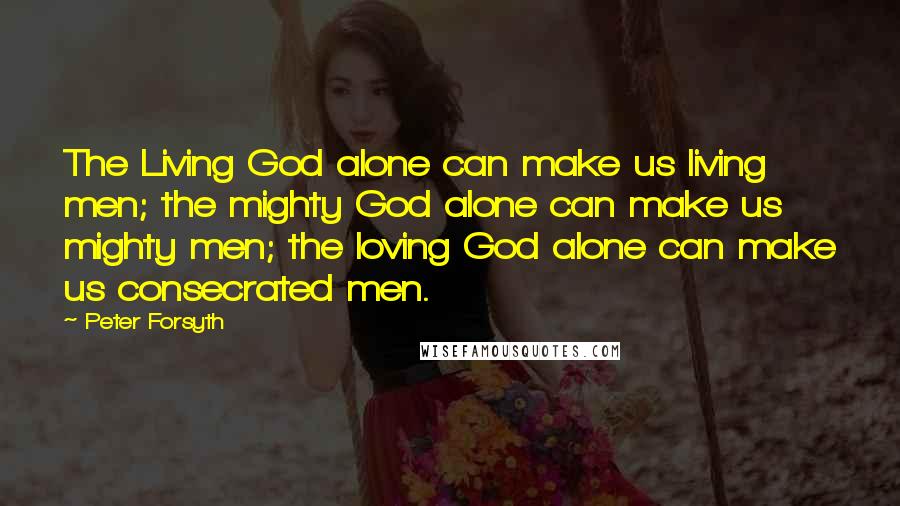 Peter Forsyth Quotes: The Living God alone can make us living men; the mighty God alone can make us mighty men; the loving God alone can make us consecrated men.