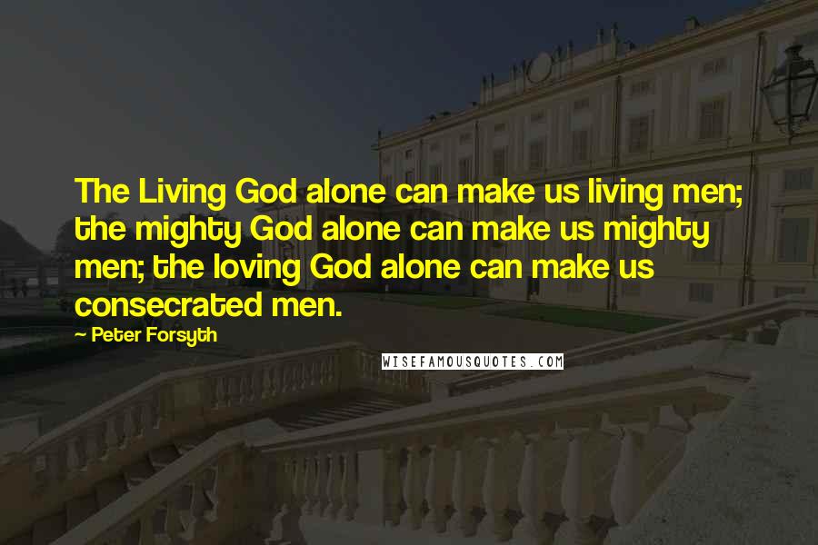 Peter Forsyth Quotes: The Living God alone can make us living men; the mighty God alone can make us mighty men; the loving God alone can make us consecrated men.