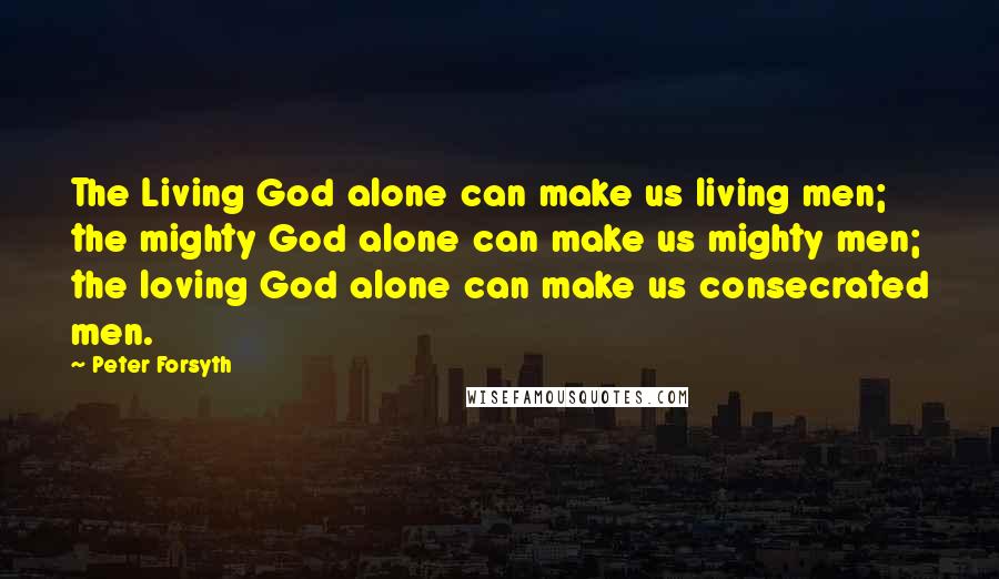 Peter Forsyth Quotes: The Living God alone can make us living men; the mighty God alone can make us mighty men; the loving God alone can make us consecrated men.