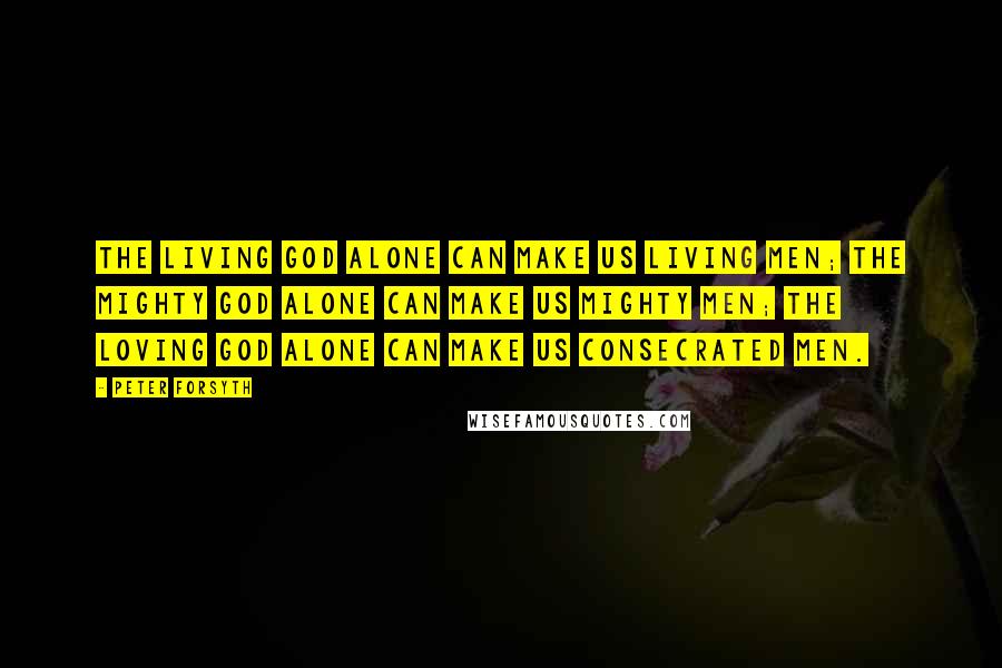 Peter Forsyth Quotes: The Living God alone can make us living men; the mighty God alone can make us mighty men; the loving God alone can make us consecrated men.