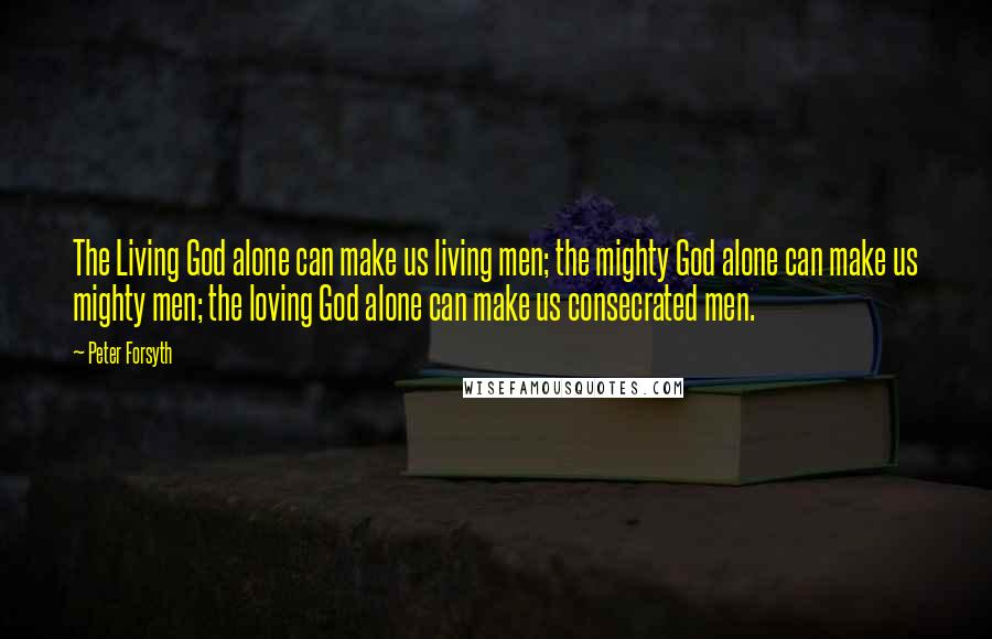 Peter Forsyth Quotes: The Living God alone can make us living men; the mighty God alone can make us mighty men; the loving God alone can make us consecrated men.