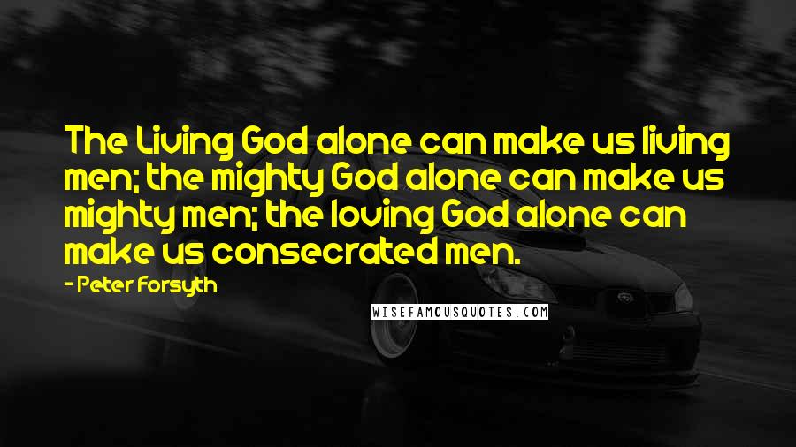 Peter Forsyth Quotes: The Living God alone can make us living men; the mighty God alone can make us mighty men; the loving God alone can make us consecrated men.