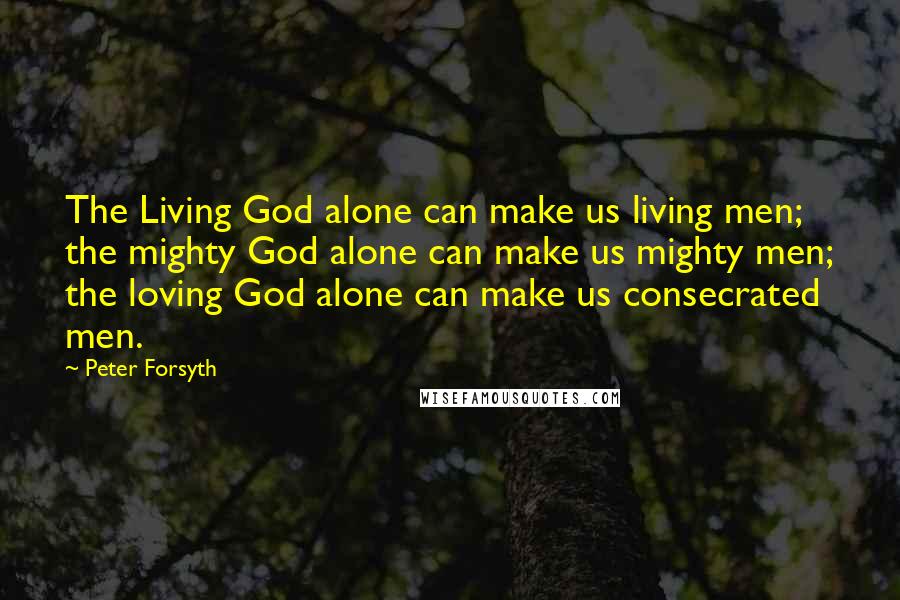 Peter Forsyth Quotes: The Living God alone can make us living men; the mighty God alone can make us mighty men; the loving God alone can make us consecrated men.