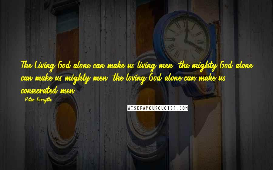 Peter Forsyth Quotes: The Living God alone can make us living men; the mighty God alone can make us mighty men; the loving God alone can make us consecrated men.