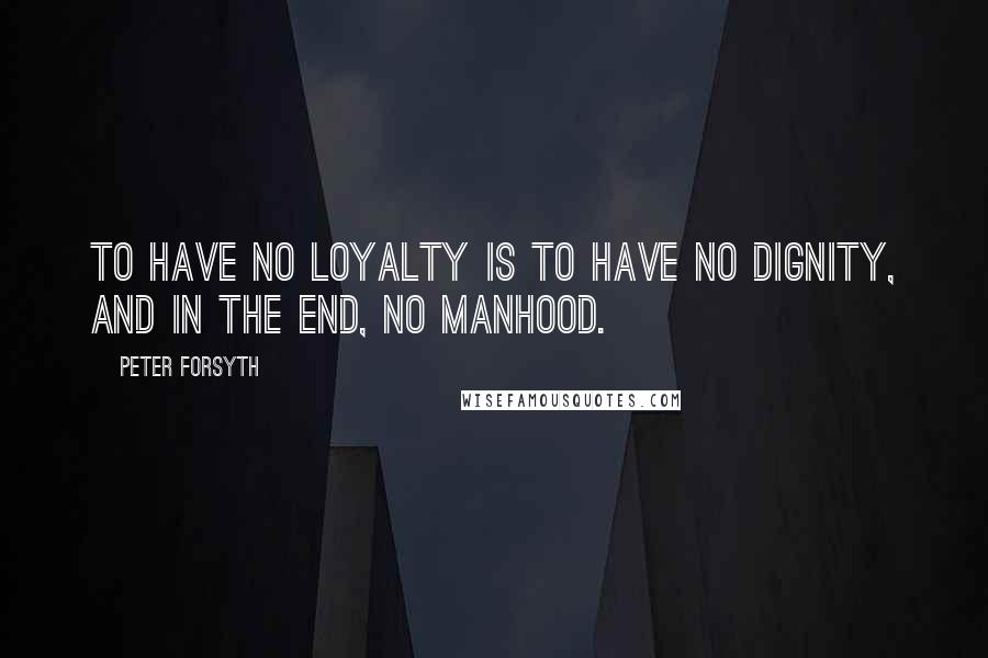 Peter Forsyth Quotes: To have no loyalty is to have no dignity, and in the end, no manhood.