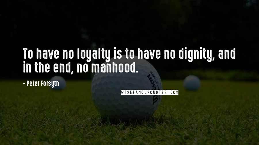 Peter Forsyth Quotes: To have no loyalty is to have no dignity, and in the end, no manhood.