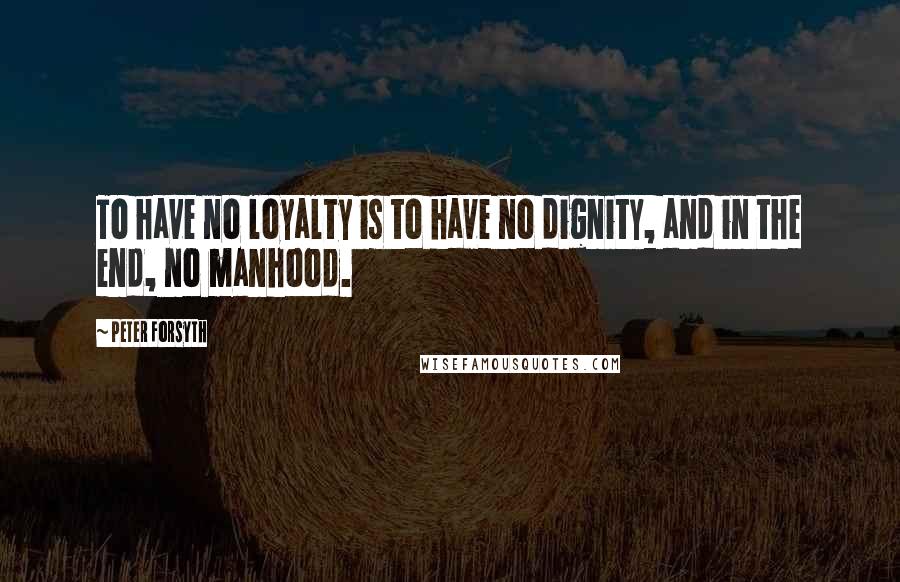 Peter Forsyth Quotes: To have no loyalty is to have no dignity, and in the end, no manhood.