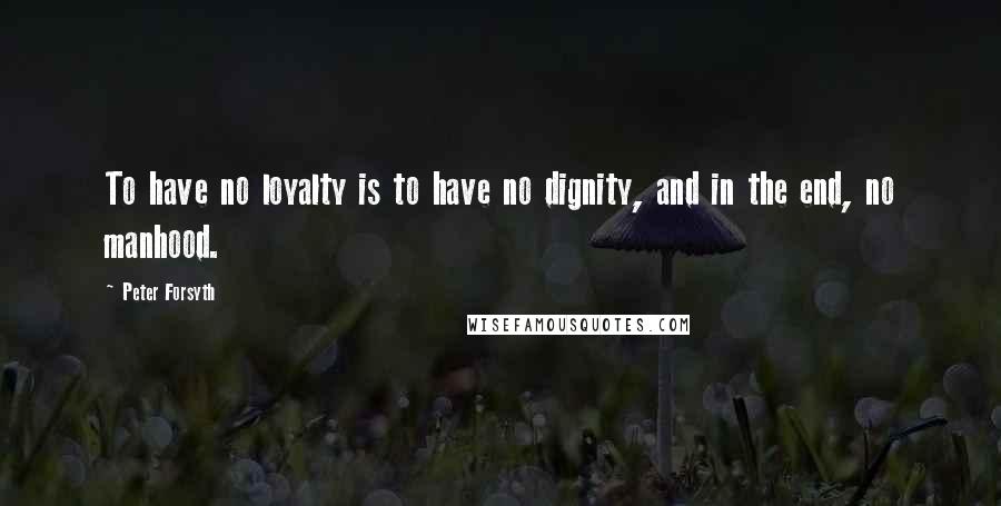 Peter Forsyth Quotes: To have no loyalty is to have no dignity, and in the end, no manhood.