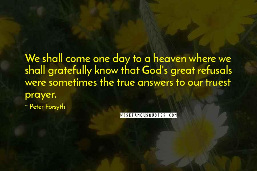 Peter Forsyth Quotes: We shall come one day to a heaven where we shall gratefully know that God's great refusals were sometimes the true answers to our truest prayer.